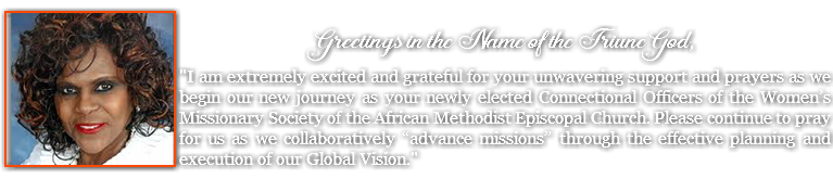 &nbsp;﷯ Greetings in the Name of the Triune God, "I am extremely excited and grateful for your unwavering support and prayers as we begin our new journey as your newly elected Connectional Officers of the Women’s Missionary Society of the African Methodist Episcopal Church. Please continue to pray for us as we collaboratively “advance missions” through the effective planning and execution of our Global Vision."
