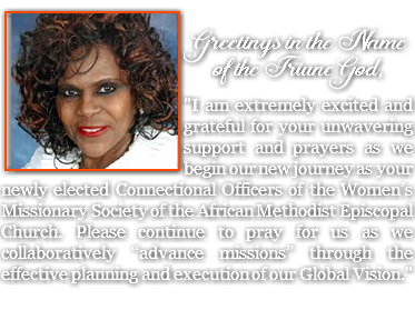 &nbsp;﷯ Greetings in the Name of the Triune God, "I am extremely excited and grateful for your unwavering support and prayers as we begin our new journey as your newly elected Connectional Officers of the Women’s Missionary Society of the African Methodist Episcopal Church. Please continue to pray for us as we collaboratively “advance missions” through the effective planning and execution of our Global Vision."