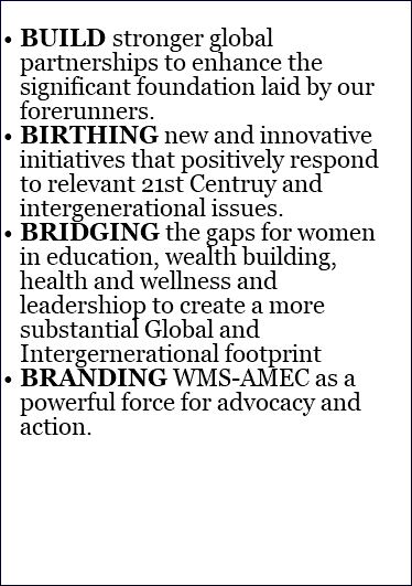 &nbsp;BUILD stronger global partnerships to enhance the significant foundation laid by our forerunners. BIRTHING new and innovative initiatives that positively respond to relevant 21st Centruy and intergenerational issues. BRIDGING the gaps for women in education, wealth building, health and wellness and leadershiop to create a more substantial Global and Intergernerational footprint BRANDING WMS-AMEC as a powerful force for advocacy and action.